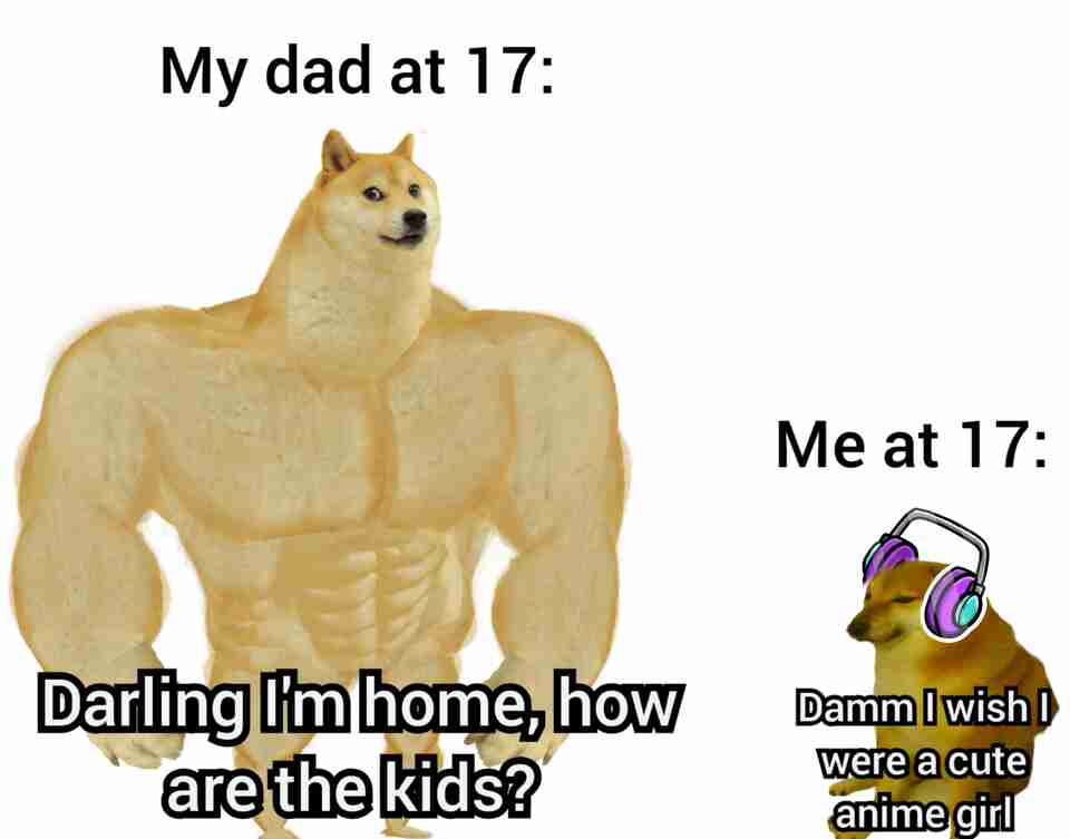 My dad at 17: Darling I'm home, how are the kids? Me at 17: Damn I wish I were a cute anime girl